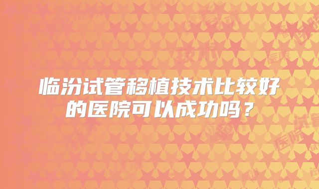 临汾试管移植技术比较好的医院可以成功吗?