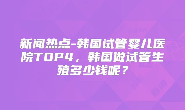 新闻热点-韩国试管婴儿医院TOP4，韩国做试管生殖多少钱呢？