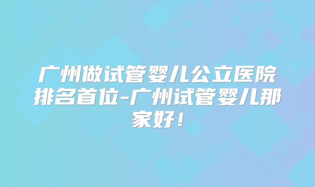 广州做试管婴儿公立医院排名首位-广州试管婴儿那家好！