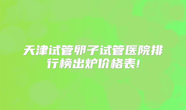 天津试管卵子试管医院排行榜出炉价格表!
