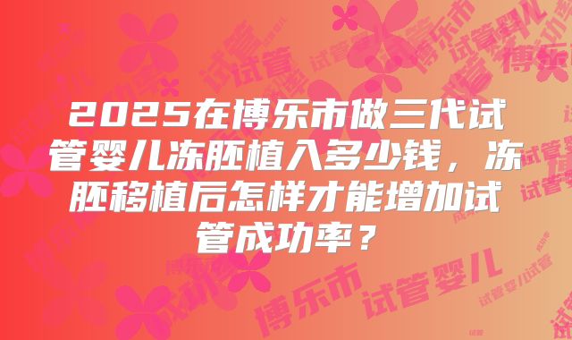 2025在博乐市做三代试管婴儿冻胚植入多少钱,冻胚移植后怎样才能增加试管成功率?