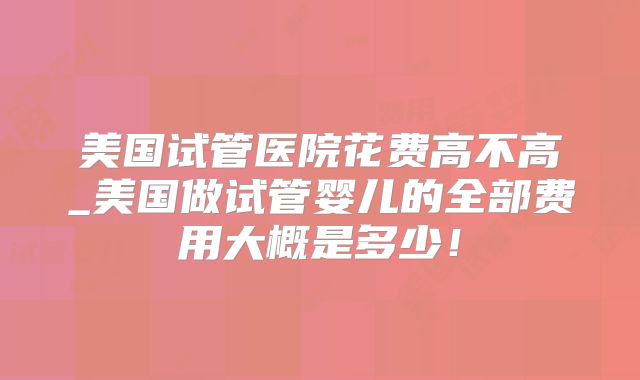美国试管医院花费高不高_美国做试管婴儿的全部费用大概是多少！