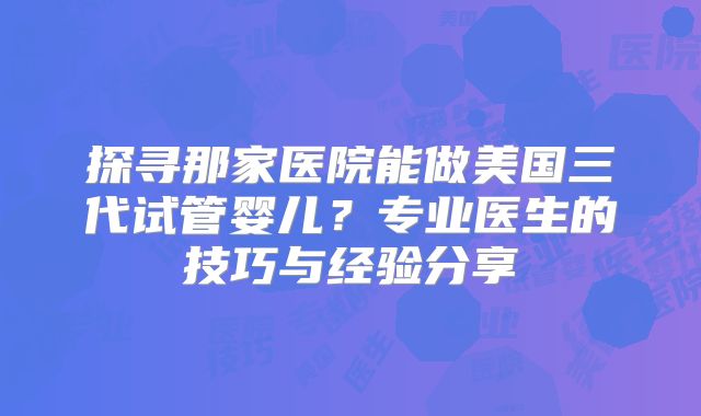 探寻那家医院能做美国三代试管婴儿?专业医生的技巧与经验分享