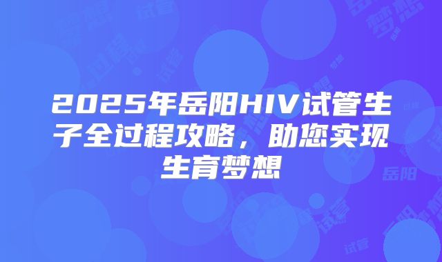 2025年岳阳HIV试管生子全过程攻略，助您实现生育梦想