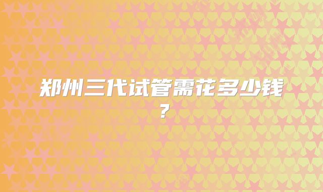 郑州三代试管需花多少钱？