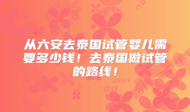 从六安去泰国试管婴儿需要多少钱!去泰国做试管的路线!