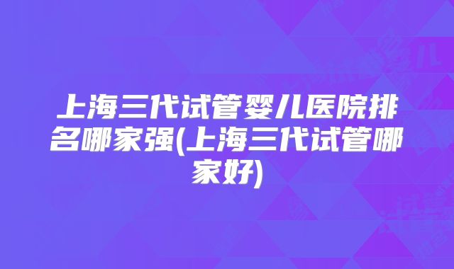 上海三代试管婴儿医院排名哪家强(上海三代试管哪家好)
