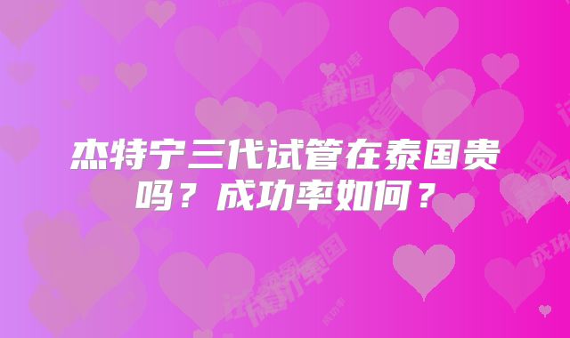 杰特宁三代试管在泰国贵吗？成功率如何？