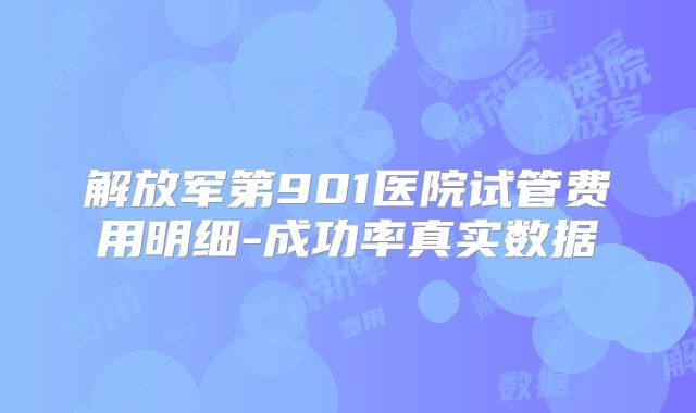 解放军第901医院试管费用明细-成功率真实数据