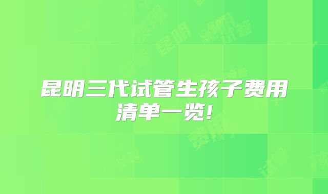 昆明三代试管生孩子费用清单一览!