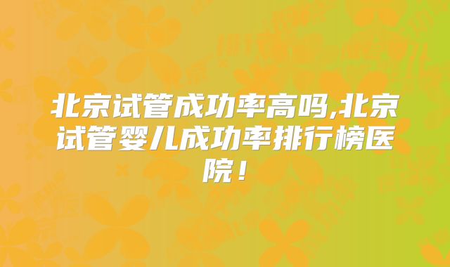 北京试管成功率高吗,北京试管婴儿成功率排行榜医院！