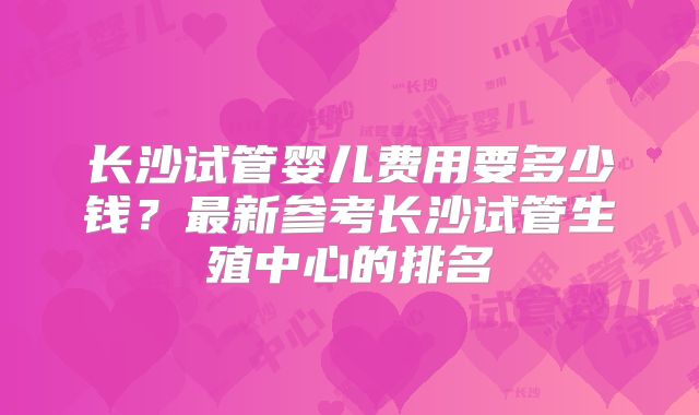 长沙试管婴儿费用要多少钱?最新参考长沙试管生殖中心的排名