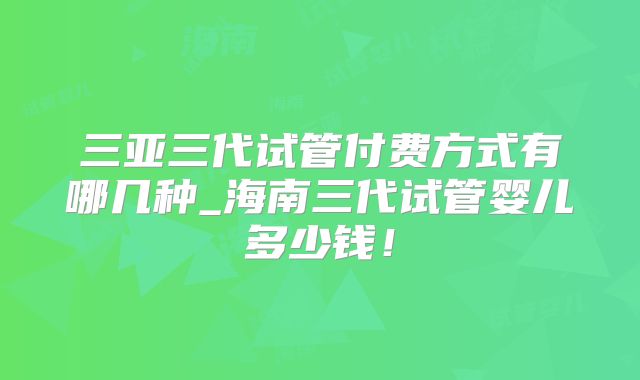 三亚三代试管付费方式有哪几种_海南三代试管婴儿多少钱！