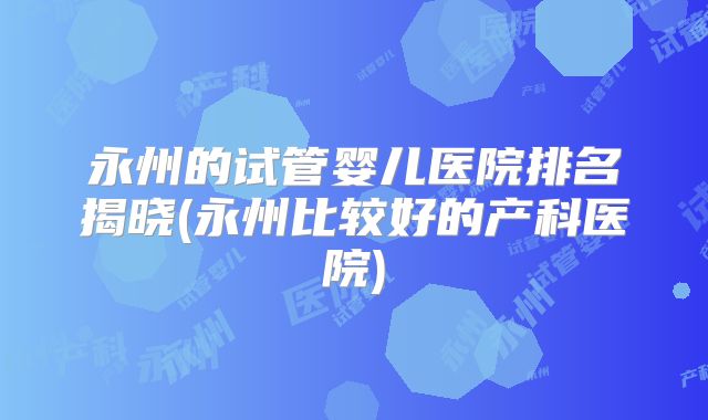 永州的试管婴儿医院排名揭晓(永州比较好的产科医院)