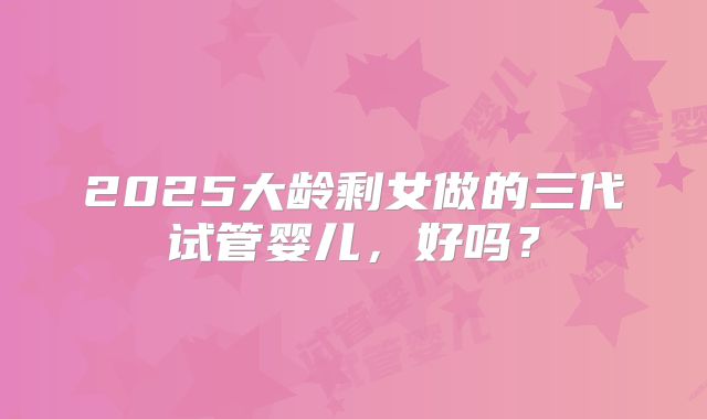 2025大龄剩女做的三代试管婴儿，好吗？