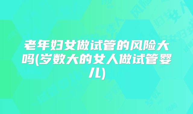 老年妇女做试管的风险大吗(岁数大的女人做试管婴儿)