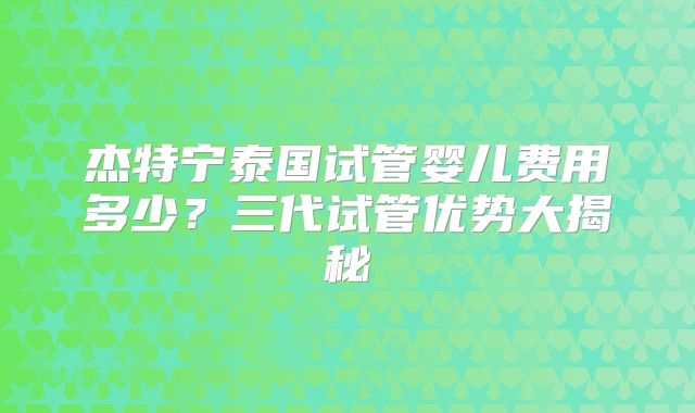 杰特宁泰国试管婴儿费用多少？三代试管优势大揭秘