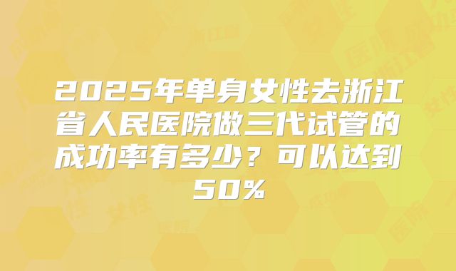 2025年单身女性去浙江省人民医院做三代试管的成功率有多少?可以达到50%