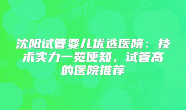 沈阳试管婴儿优选医院:技术实力一览便知,试管高的医院推荐