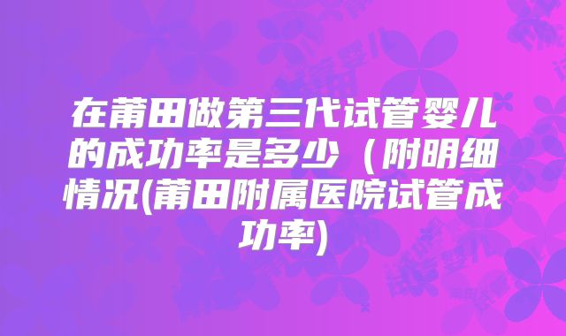 在莆田做第三代试管婴儿的成功率是多少（附明细情况(莆田附属医院试管成功率)