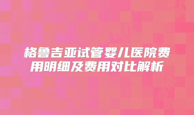 格鲁吉亚试管婴儿医院费用明细及费用对比解析
