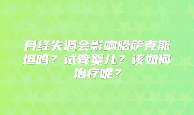 月经失调会影响哈萨克斯坦吗？试管婴儿？该如何治疗呢？