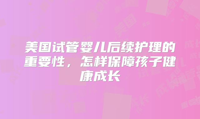 美国试管婴儿后续护理的重要性，怎样保障孩子健康成长