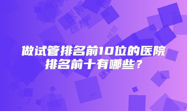 做试管排名前10位的医院排名前十有哪些？