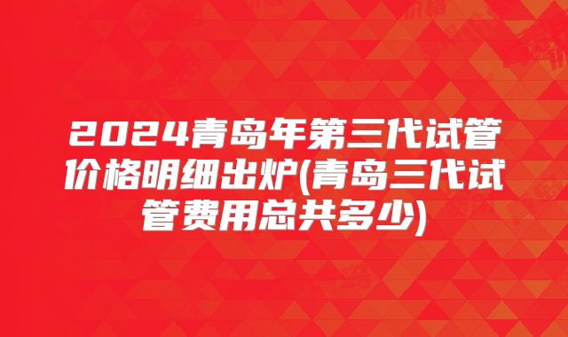 2024青岛年第三代试管价格明细出炉(青岛三代试管费用总共多少)