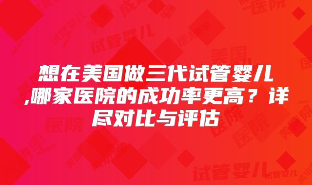 想在美国做三代试管婴儿,哪家医院的成功率更高？详尽对比与评估