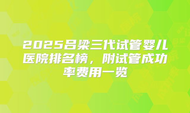 2025吕梁三代试管婴儿医院排名榜，附试管成功率费用一览