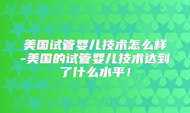 美国试管婴儿技术怎么样-美国的试管婴儿技术达到了什么水平!