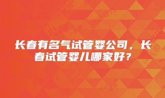 长春有名气试管婴公司，长春试管婴儿哪家好？