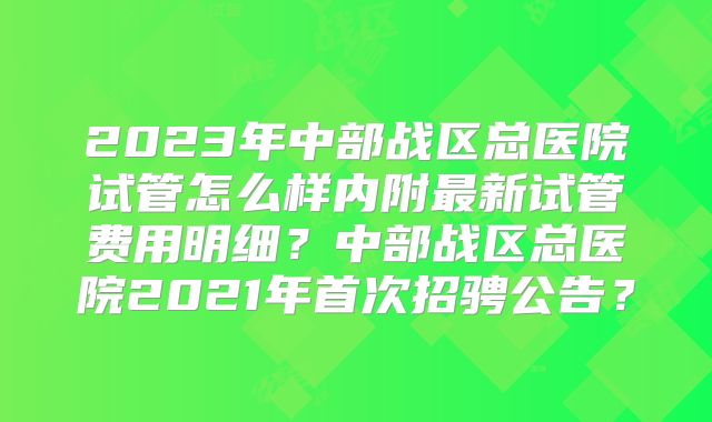 2023年中部战区总医院试管怎么样内附最新试管费用明细？中部战区总医院2021年首次招骋公告？