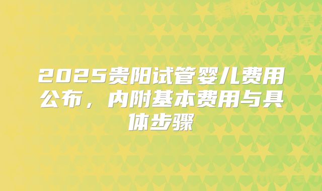2025贵阳试管婴儿费用公布，内附基本费用与具体步骤
