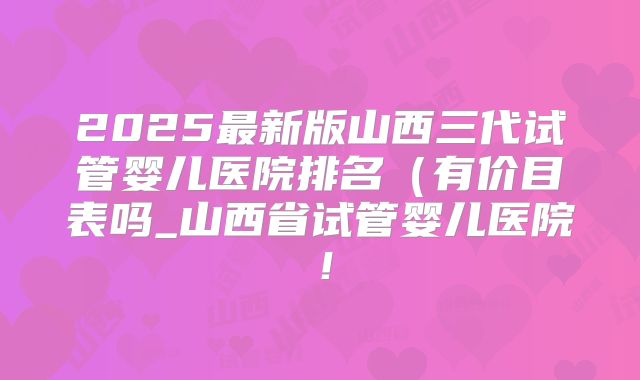 2025最新版山西三代试管婴儿医院排名（有价目表吗_山西省试管婴儿医院！