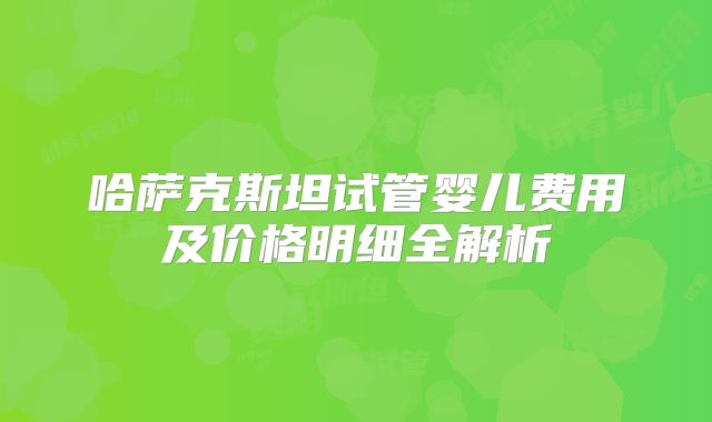 哈萨克斯坦试管婴儿费用及价格明细全解析