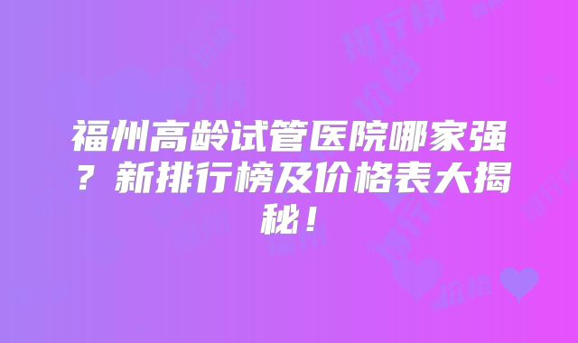 福州高龄试管医院哪家强？新排行榜及价格表大揭秘！