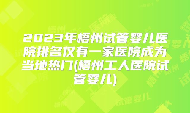 2023年梧州试管婴儿医院排名仅有一家医院成为当地热门(梧州工人医院试管婴儿)