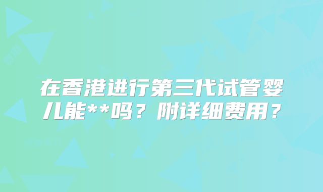 在香港进行第三代试管婴儿能**吗？附详细费用？