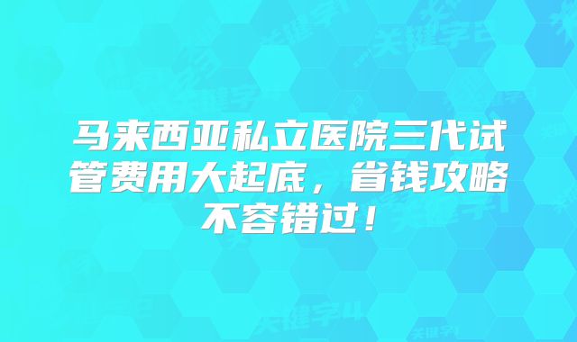 马来西亚私立医院三代试管费用大起底，省钱攻略不容错过！