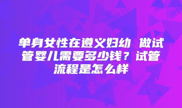 单身女性在遵义妇幼 做试管婴儿需要多少钱?试管流程是怎么样