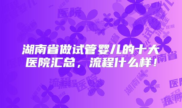 湖南省做试管婴儿的十大医院汇总,流程什么样!