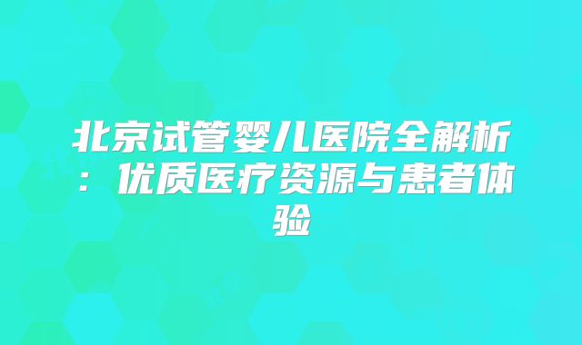 北京试管婴儿医院全解析：优质医疗资源与患者体验
