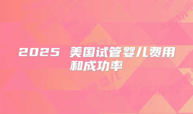 2025 美国试管婴儿费用和成功率