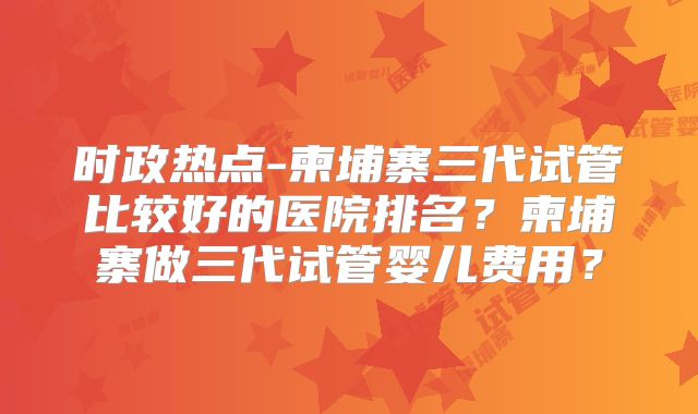 时政热点-柬埔寨三代试管比较好的医院排名?柬埔寨做三代试管婴儿费用?