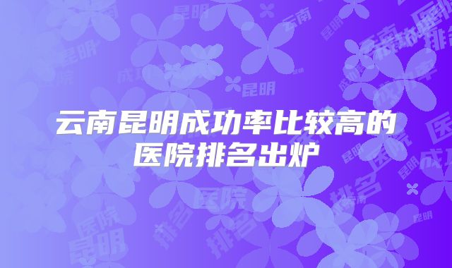 云南昆明成功率比较高的医院排名出炉