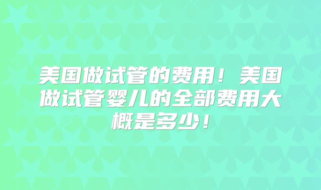 美国做试管的费用！美国做试管婴儿的全部费用大概是多少！