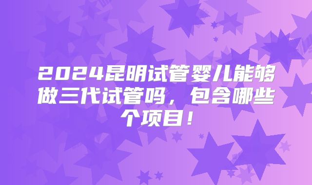2024昆明试管婴儿能够做三代试管吗，包含哪些个项目！