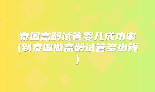 泰国高龄试管婴儿成功率(到泰国做高龄试管多少钱)